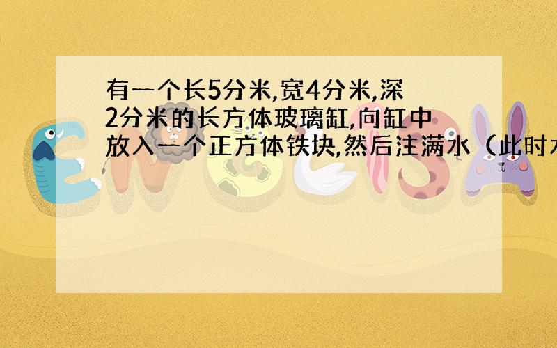 有一个长5分米,宽4分米,深2分米的长方体玻璃缸,向缸中放入一个正方体铁块,然后注满水（此时水已经淹没