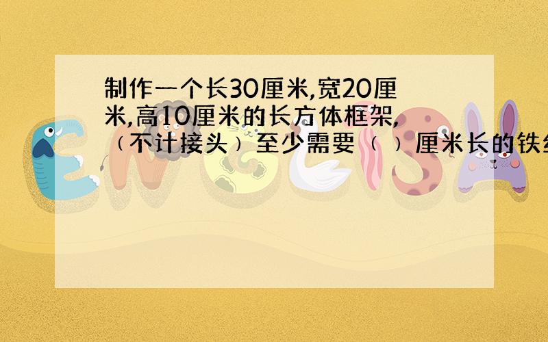 制作一个长30厘米,宽20厘米,高10厘米的长方体框架,﹙不计接头﹚至少需要﹙ ﹚厘米长的铁丝