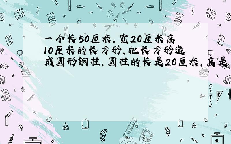 一个长50厘米,宽20厘米高10厘米的长方形,把长方形造成圆形钢柱,圆柱的长是20厘米,高是多少?