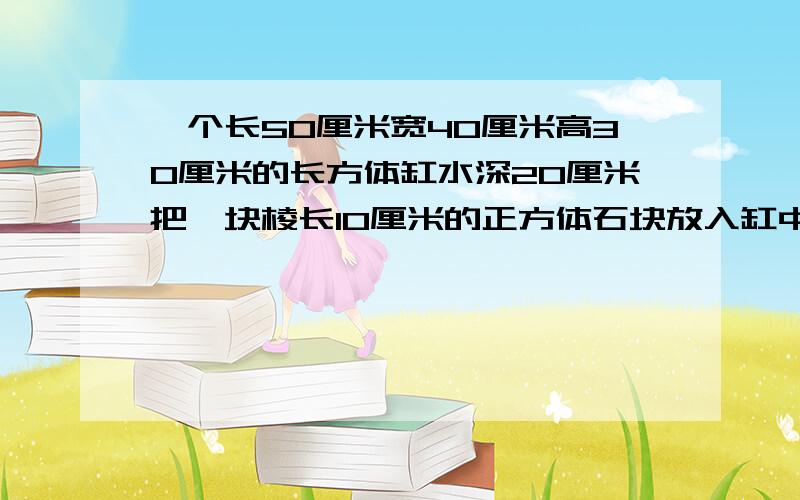 一个长50厘米宽40厘米高30厘米的长方体缸水深20厘米把一块棱长10厘米的正方体石块放入缸中水会升高多少厘