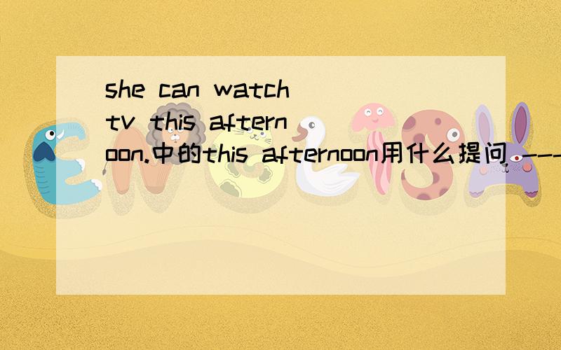 she can watch tv this afternoon.中的this afternoon用什么提问 ------