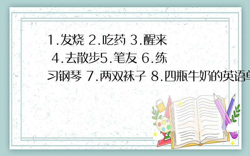 1.发烧 2.吃药 3.醒来 4.去散步5.笔友 6.练习钢琴 7.两双袜子 8.四瓶牛奶的英语单词