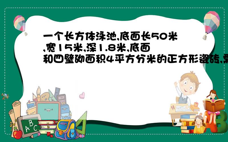 一个长方体泳池,底面长50米,宽15米,深1.8米,底面和四壁砌面积4平方分米的正方形瓷砖,需要多少瓷砖?