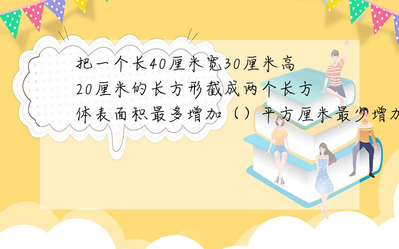 把一个长40厘米宽30厘米高20厘米的长方形截成两个长方体表面积最多增加（）平方厘米最少增加（）平方厘米!