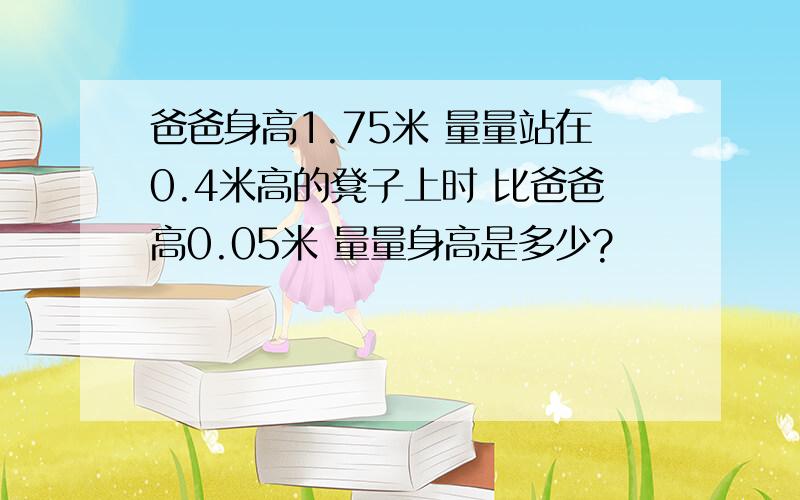 爸爸身高1.75米 量量站在0.4米高的凳子上时 比爸爸高0.05米 量量身高是多少?