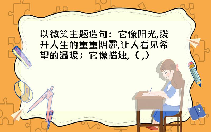 以微笑主题造句：它像阳光,拨开人生的重重阴霾,让人看见希望的温暖；它像蜡烛,（ ,）