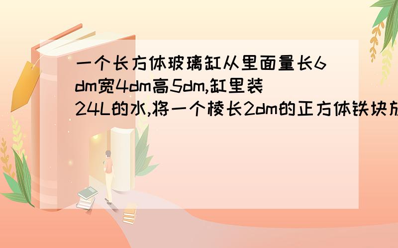 一个长方体玻璃缸从里面量长6dm宽4dm高5dm,缸里装24L的水,将一个棱长2dm的正方体铁块放进去