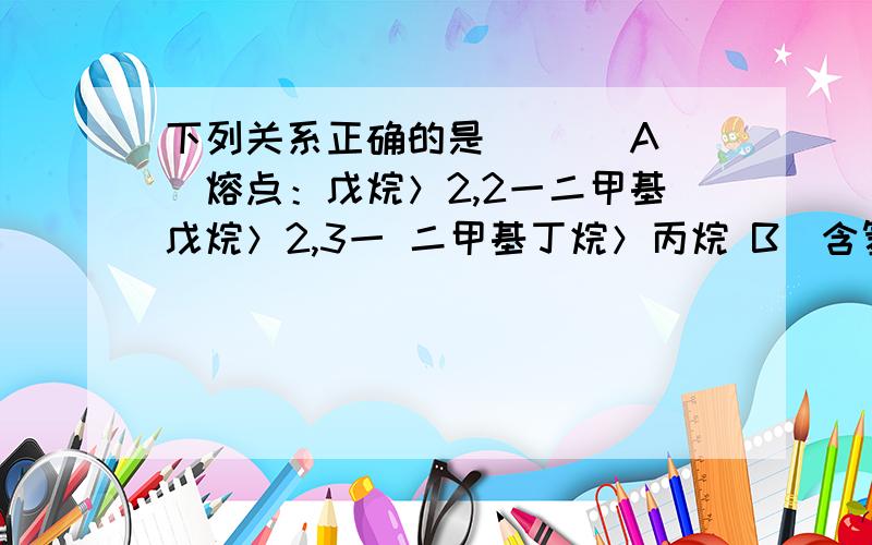 下列关系正确的是 [ ] A．熔点：戊烷＞2,2一二甲基戊烷＞2,3一 二甲基丁烷＞丙烷 B．含氢量：甲烷＞乙