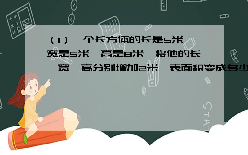 （1）一个长方体的长是5米,宽是5米,高是8米,将他的长,宽,高分别增加2米,表面积变成多少平方米?