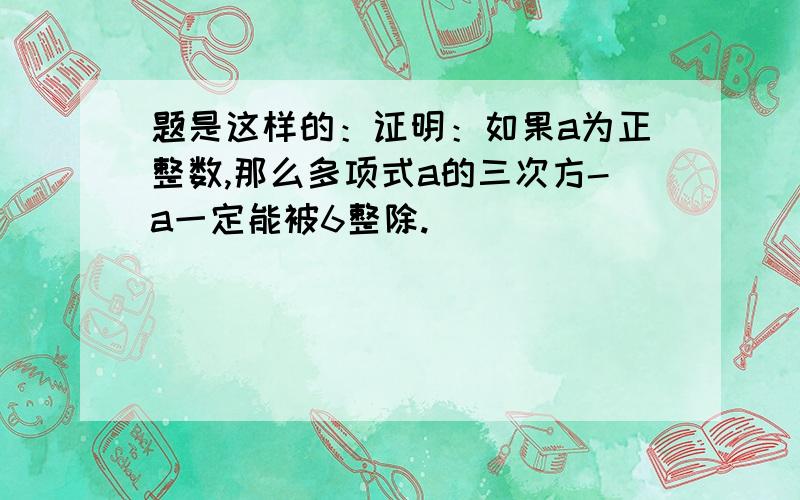 题是这样的：证明：如果a为正整数,那么多项式a的三次方-a一定能被6整除.