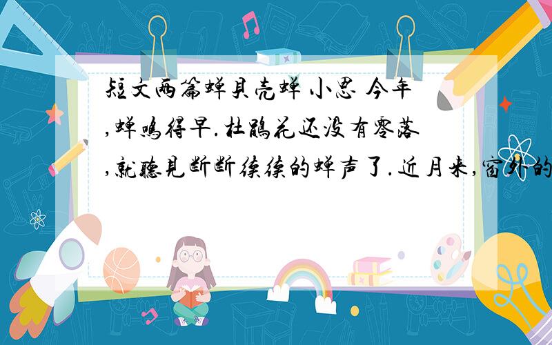 短文两篇蝉贝壳蝉 小思 今年,蝉鸣得早.杜鹃花还没有零落,就听见断断续续的蝉声了.近月来,窗外的蝉更知知不休的,使事忙的