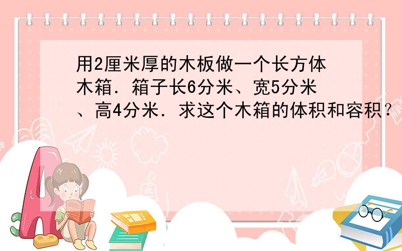 用2厘米厚的木板做一个长方体木箱．箱子长6分米、宽5分米、高4分米．求这个木箱的体积和容积？