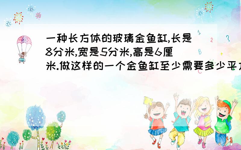 一种长方体的玻璃金鱼缸,长是8分米,宽是5分米,高是6厘米.做这样的一个金鱼缸至少需要多少平方分米的玻璃