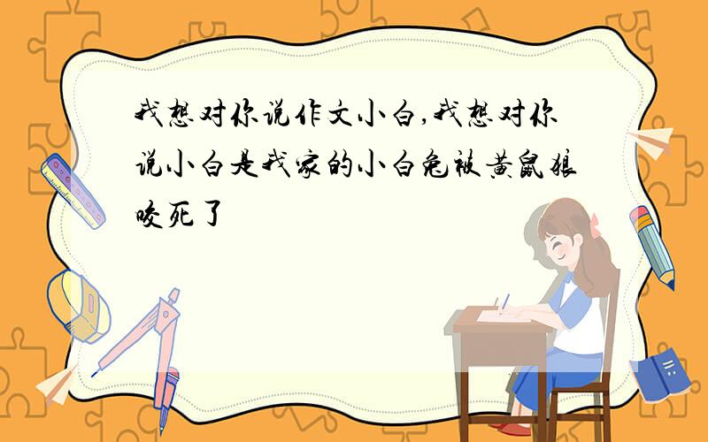 我想对你说作文小白,我想对你说小白是我家的小白兔被黄鼠狼咬死了