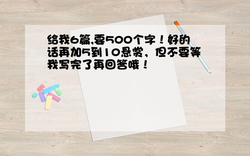 给我6篇,要500个字！好的话再加5到10悬赏，但不要等我写完了再回答哦！