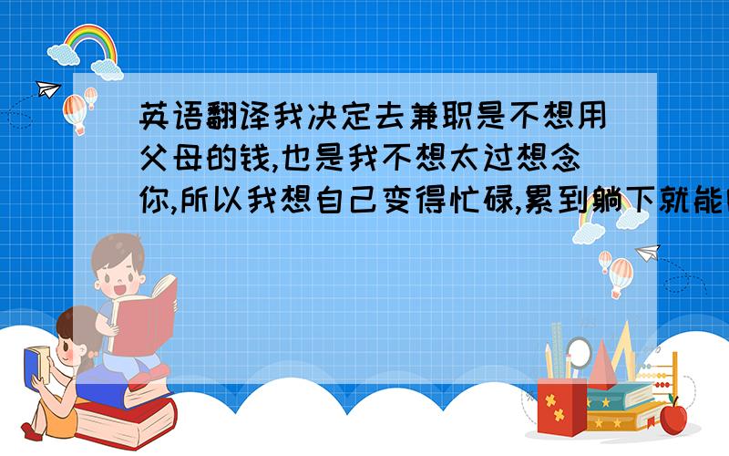 英语翻译我决定去兼职是不想用父母的钱,也是我不想太过想念你,所以我想自己变得忙碌,累到躺下就能睡着,不再想你.刚开始的两