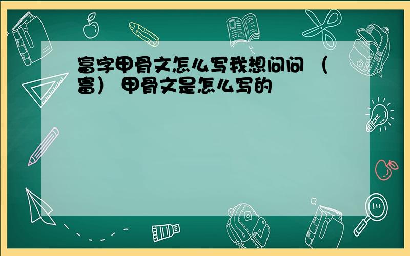 富字甲骨文怎么写我想问问 （富） 甲骨文是怎么写的