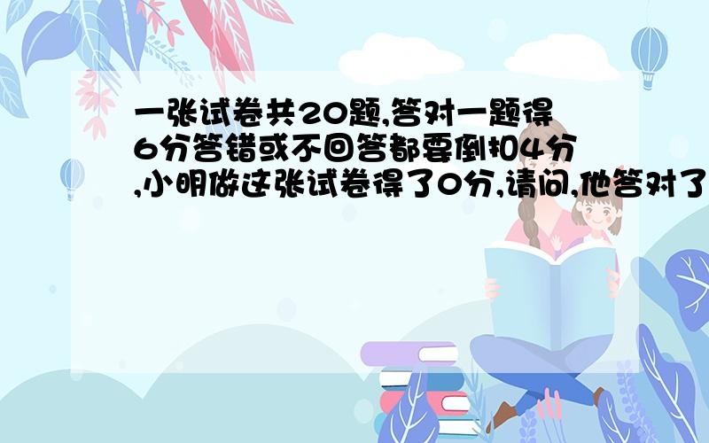 一张试卷共20题,答对一题得6分答错或不回答都要倒扣4分,小明做这张试卷得了0分,请问,他答对了几分