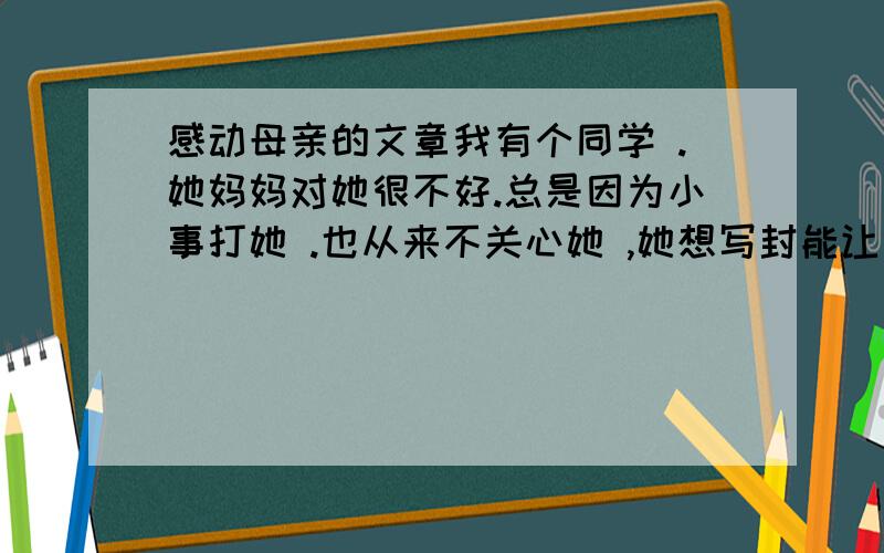 感动母亲的文章我有个同学 .她妈妈对她很不好.总是因为小事打她 .也从来不关心她 ,她想写封能让妈妈认识到错误的感人的信