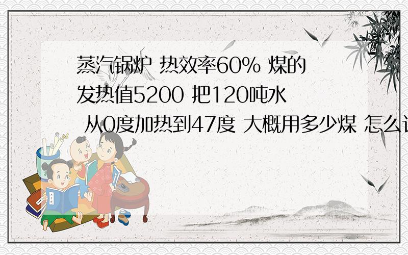 蒸汽锅炉 热效率60% 煤的发热值5200 把120吨水 从0度加热到47度 大概用多少煤 怎么计算