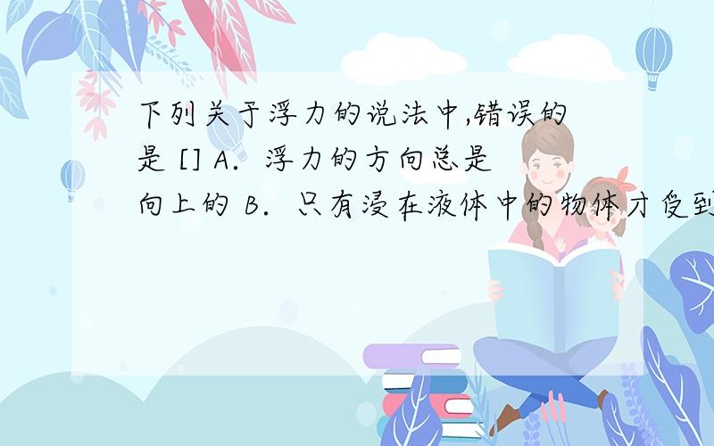 下列关于浮力的说法中,错误的是 [] A．浮力的方向总是向上的 B．只有浸在液体中的物体才受到浮力 C．浮