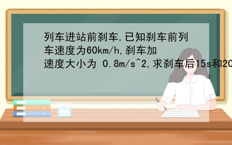 列车进站前刹车,已知刹车前列车速度为60km/h,刹车加速度大小为 0.8m/s^2,求刹车后15s和20s列车速度.