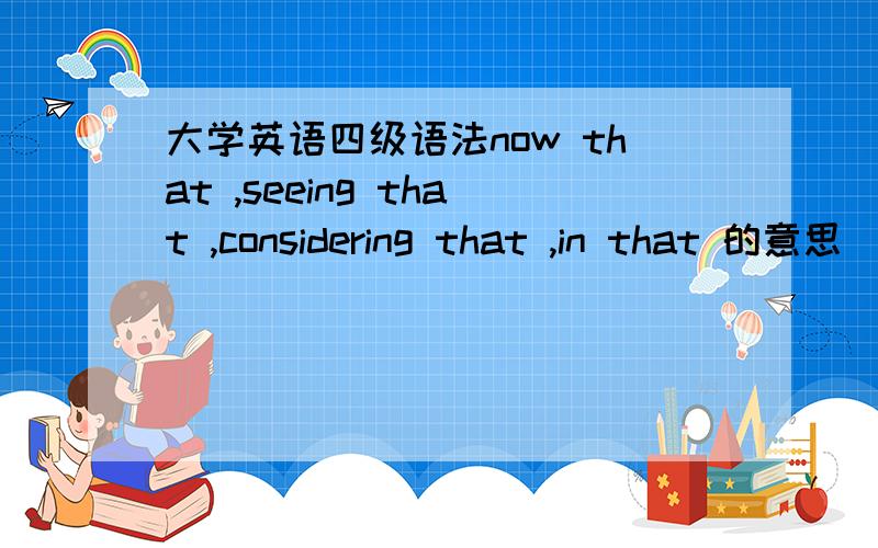 大学英语四级语法now that ,seeing that ,considering that ,in that 的意思