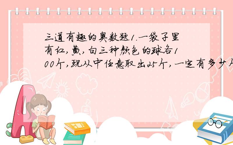 三道有趣的奥数题1.一袋子里有红,黄,白三种颜色的球各100个,现从中任意取出25个,一定有多少个球的颜色相同?2.牧场