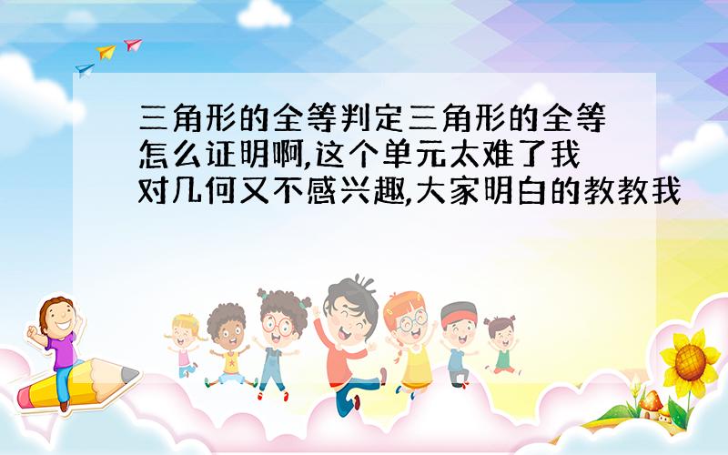 三角形的全等判定三角形的全等怎么证明啊,这个单元太难了我对几何又不感兴趣,大家明白的教教我