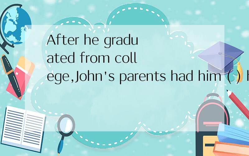 After he graduated from college,John's parents had him ( ) h