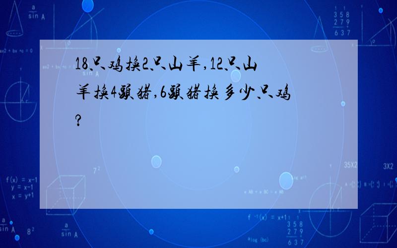 18只鸡换2只山羊,12只山羊换4头猪,6头猪换多少只鸡?