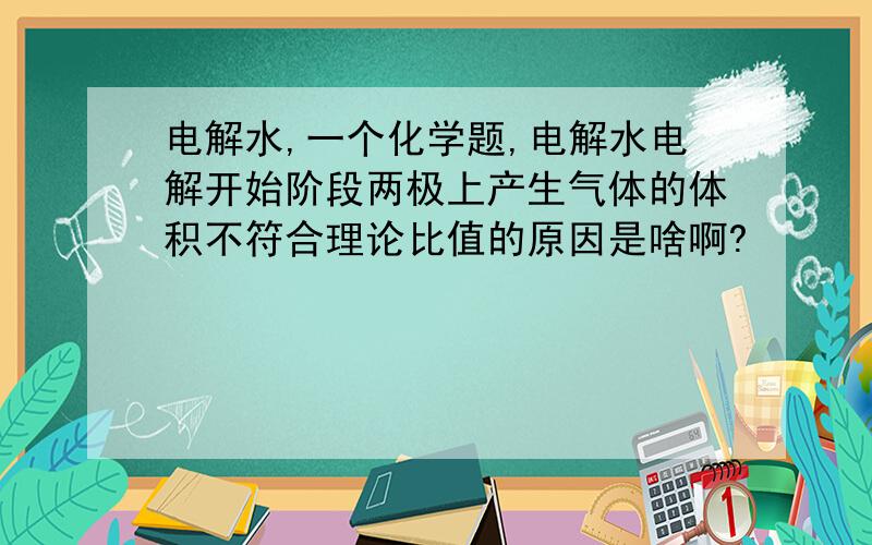 电解水,一个化学题,电解水电解开始阶段两极上产生气体的体积不符合理论比值的原因是啥啊?