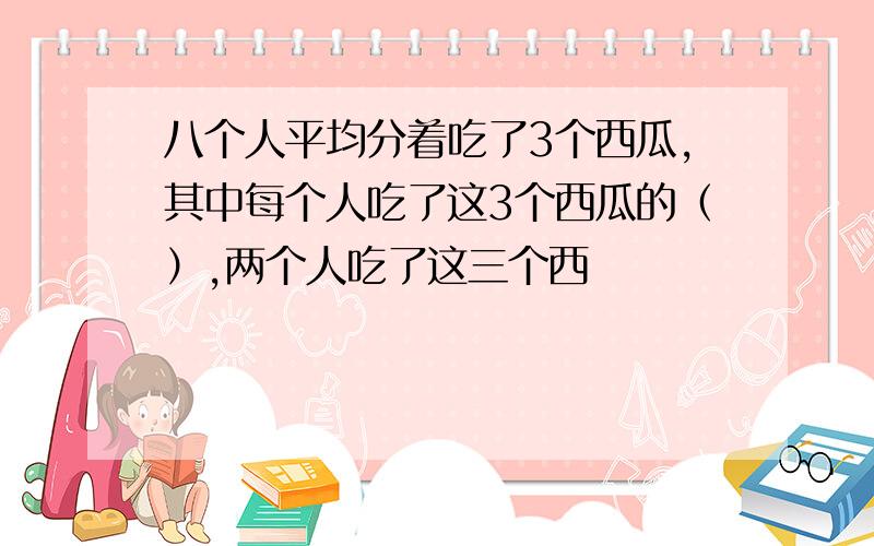 八个人平均分着吃了3个西瓜,其中每个人吃了这3个西瓜的（）,两个人吃了这三个西