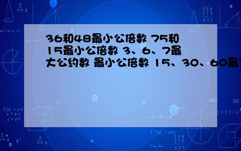 36和48最小公倍数 75和15最小公倍数 3、6、7最大公约数 最小公倍数 15、30、60最大公约数,最小公倍数