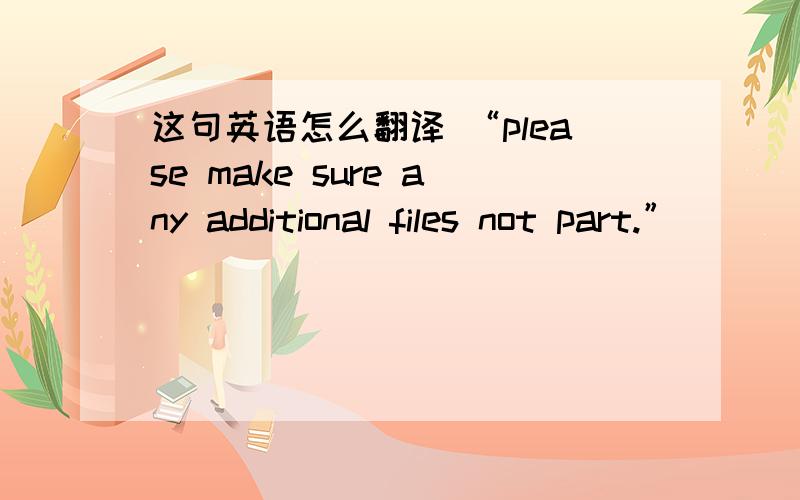 这句英语怎么翻译 “please make sure any additional files not part.”