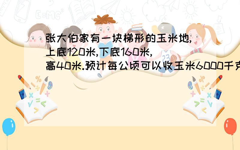 张大伯家有一块梯形的玉米地,上底120米,下底160米,高40米.预计每公顷可以收玉米6000千克.这块玉米地一