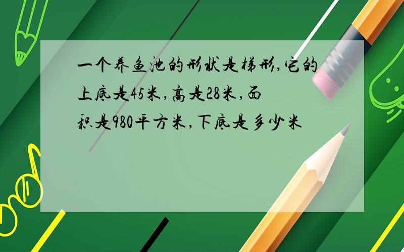 一个养鱼池的形状是梯形,它的上底是45米,高是28米,面积是980平方米,下底是多少米