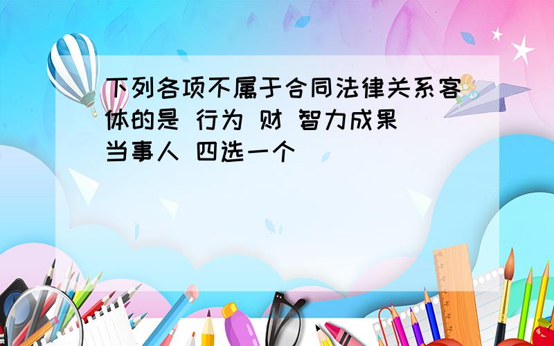 下列各项不属于合同法律关系客体的是 行为 财 智力成果 当事人 四选一个