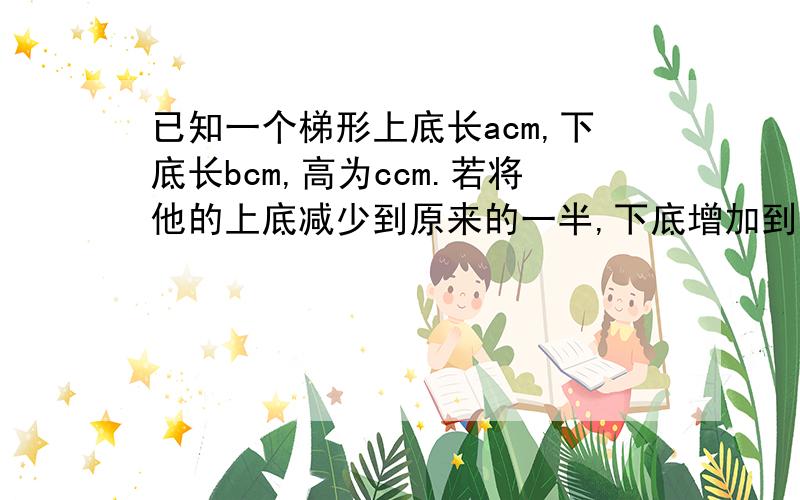 已知一个梯形上底长acm,下底长bcm,高为ccm.若将他的上底减少到原来的一半,下底增加到原来的二倍