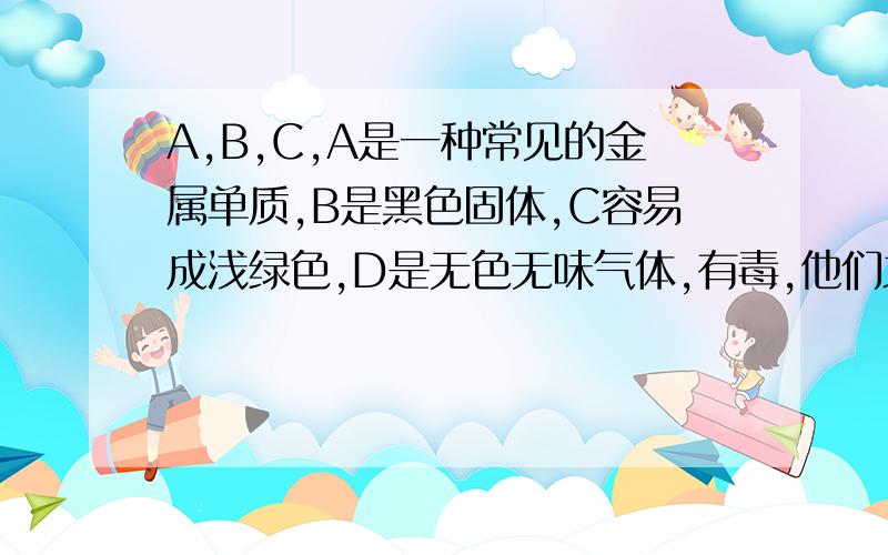 A,B,C,A是一种常见的金属单质,B是黑色固体,C容易成浅绿色,D是无色无味气体,有毒,他们之间有如下的关系：A在氧气