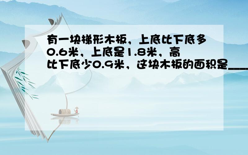 有一块梯形木板，上底比下底多0.6米，上底是1.8米，高比下底少0.9米，这块木板的面积是______．