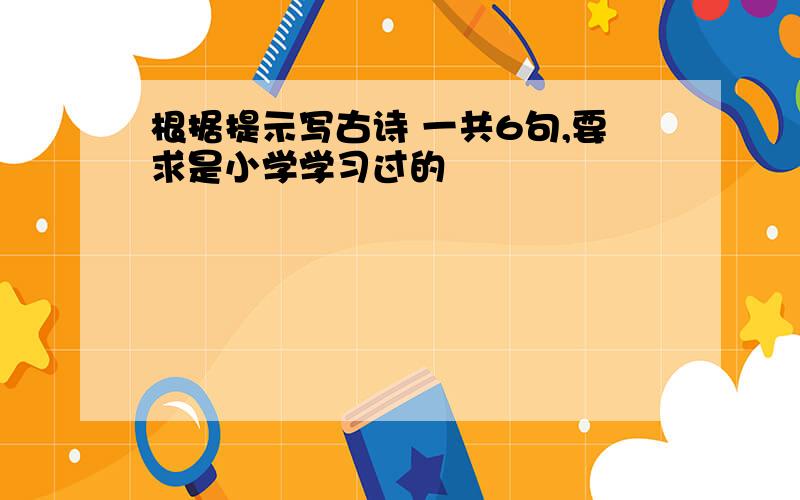 根据提示写古诗 一共6句,要求是小学学习过的