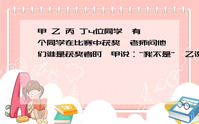 甲 乙 丙 丁4位同学,有一个同学在比赛中获奖,老师问他们谁是获奖者时,甲说：“我不是”,乙说是丁”,