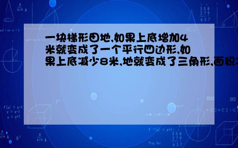 一块梯形田地,如果上底增加4米就变成了一个平行四边形,如果上底减少8米,地就变成了三角形,面积减228平