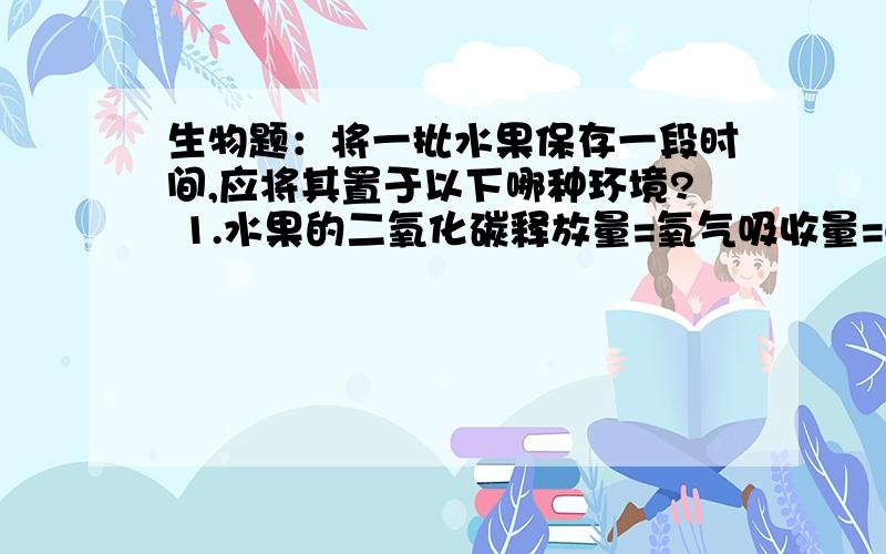 生物题：将一批水果保存一段时间,应将其置于以下哪种环境? 1.水果的二氧化碳释放量=氧气吸收量=6摩 2.