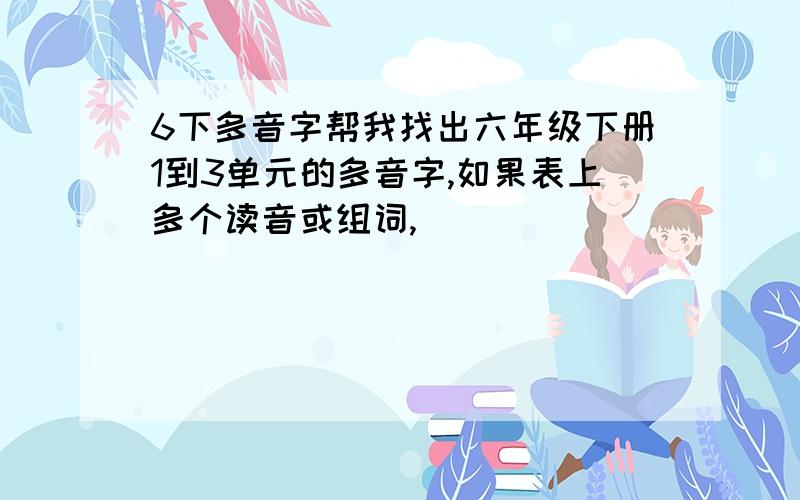 6下多音字帮我找出六年级下册1到3单元的多音字,如果表上多个读音或组词,