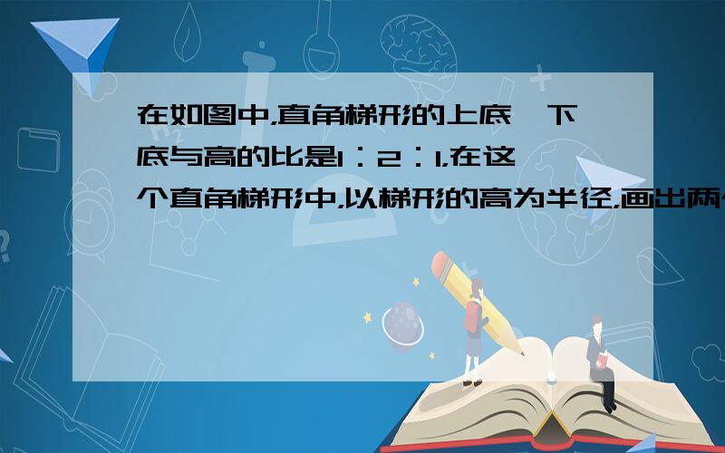 在如图中，直角梯形的上底、下底与高的比是1：2：1，在这个直角梯形中，以梯形的高为半径，画出两个14圆，已知阴影乙的面积