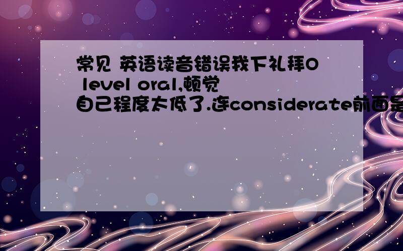 常见 英语读音错误我下礼拜O level oral,顿觉自己程度太低了.连considerate前面是ken的音而不是c