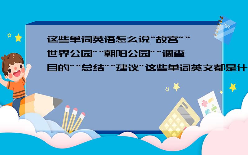 这些单词英语怎么说“故宫”“世界公园”“朝阳公园”“调查目的”“总结”“建议”这些单词英文都是什么啊