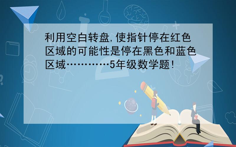 利用空白转盘,使指针停在红色区域的可能性是停在黑色和蓝色区域…………5年级数学题!